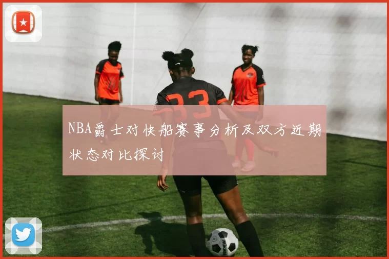 NBA爵士对快船赛事分析及双方近期状态对比探讨