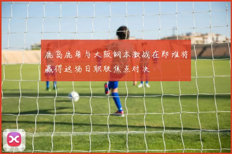 鹿岛鹿角与大阪钢本激战在即谁将赢得这场日职联焦点对决