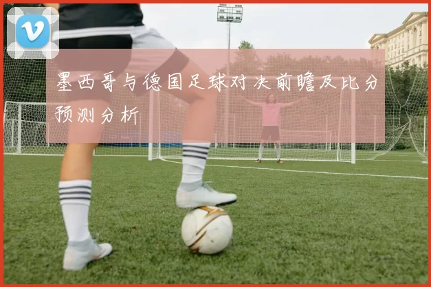 墨西哥与德国足球对决前瞻及比分预测分析