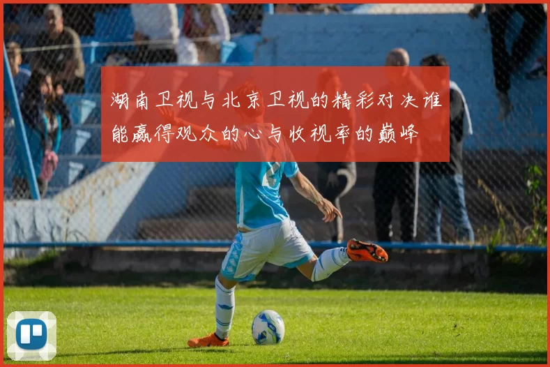 湖南卫视与北京卫视的精彩对决谁能赢得观众的心与收视率的巅峰