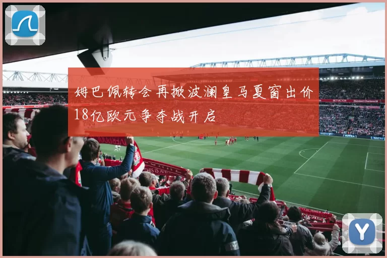 姆巴佩转会再掀波澜皇马夏窗出价18亿欧元争夺战开启