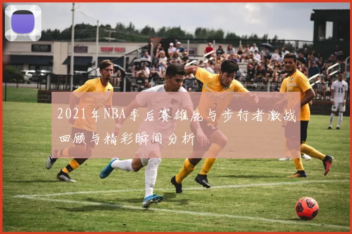 2021年NBA季后赛雄鹿与步行者激战回顾与精彩瞬间分析