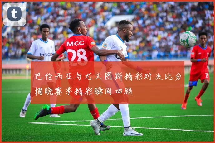 巴伦西亚与尤文图斯精彩对决比分揭晓赛季精彩瞬间回顾