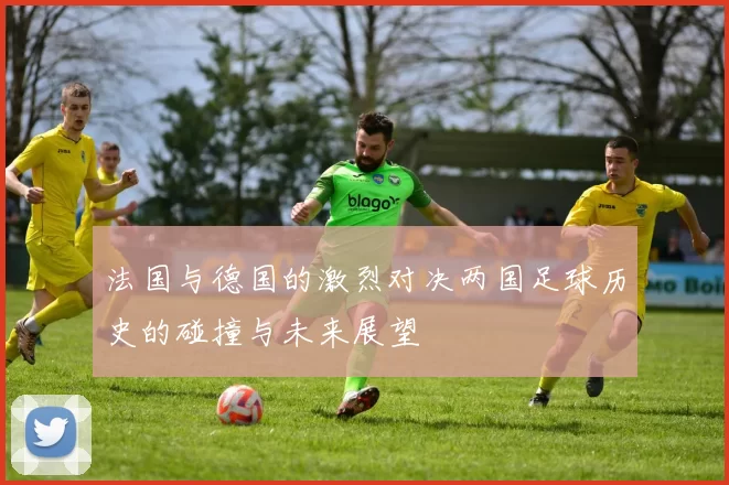 法国与德国的激烈对决两国足球历史的碰撞与未来展望