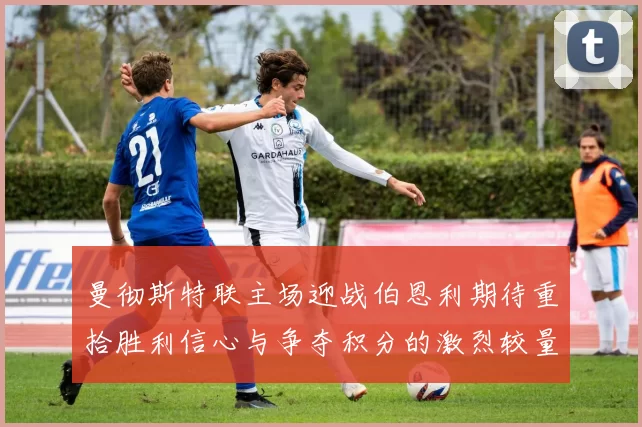 曼彻斯特联主场迎战伯恩利期待重拾胜利信心与争夺积分的激烈较量