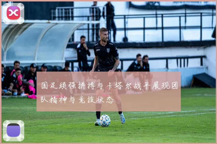 国足顽强拼搏与卡塔尔战平展现团队精神与竞技状态