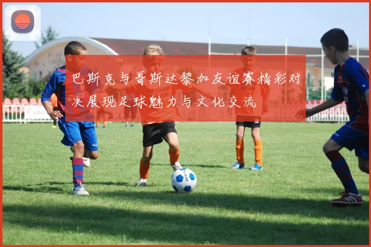巴斯克与哥斯达黎加友谊赛精彩对决展现足球魅力与文化交流