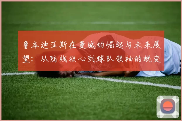 鲁本迪亚斯在曼城的崛起与未来展望：从防线核心到球队领袖的蜕变