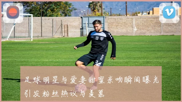 足球明星与爱妻甜蜜亲吻瞬间曝光引发粉丝热议与羡慕