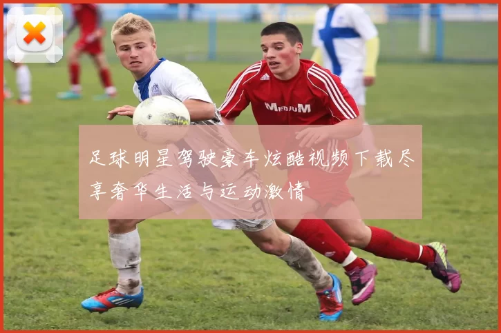 足球明星驾驶豪车炫酷视频下载尽享奢华生活与运动激情