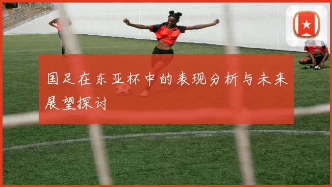 国足在东亚杯中的表现分析与未来展望探讨